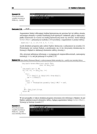 34                                                                        C++Builder 6. Ćwiczenia


      WPUKIPGF KPV RQYGT
WPUKIPGF KPV Z WPUKIPGF KPV [  RTQVQV[R
      HQT
WPUKIPGF KPV K K K


          EQWV GPFN  @ K   RQYGT
 K
                                        Y[YQ CPKG Y RTQITCOKG

     oraz:
      FQWDNG RQYGT
FQWDNG FZ WPUKIPGF NQPI F[  RTQVQV[R
      HQT
WPUKIPGF KPV K K K


          EQWV GPFN  @ K   RQYGT
 K

                                        Y[YQ CPKG Y RTQITCOKG

     Funkcja RQYGT
 została przeładowana w taki sposób, e mo e pobierać argumenty w postaci
     par liczb typu WPUKIPGF KPV, WPUKIPGF KPV oraz FQWDNG, WPUKIPGF NQPI. Pierwsza instruk-
     cja wywołania funkcji RQYGT
 będzie jednoznaczna, gdy nie musi występować adna
     konwersja danych pomiędzy jej parametrami formalnymi i aktualnymi. Rozpatrzmy przy-
     padek, gdy funkcja RQYGT
 wywoływana jest z parametrem typu całkowitego WPUKIPGF
     KPV, będącego typem zmiennej sterującej K w pętli HQT
, zaś jednym z jej parametrów
     formalnych (zdeklarowanym w jej prototypie) jest zmienna typu WPUKIPGF NQPI. W takiej
     sytuacji kompilator „nie wie”, czy zmienną taką przekształcić na typ NQPI KPV, czy NQPI
     FQWDNG. Je eli wywołalibyśmy funkcję w programie w sposób następujący:
      HQT
WPUKIPGF KPV K K K


          EQWV GPFN  @ K   RQYGT
 K
                                         D úFPG Y[YQ CPKG Y RTQITCOKG

     mo emy spodziewać się wystąpienia przykrego komunikatu kompilatora:
      =%

 'TTQT? 7PKVERR
 ' #ODKIWKV[ DGVYGGP RQYGT
WPUKIPGF KPVWPUKIPGF KPV
      CPF RQYGT
FQWDNGWPUKIPGF NQPI

     Aby uniknąć tego typu dwuznaczności, często uciekamy się do pewnego fortelu. Mianowicie
     wystarczy do liczby deklarowanej jako całkowita dodać wartość , aby kompilator do-
     konał jej automatycznej konwersji na typ zmiennopozycyjny.




Funkcje ogólne
     Funkcjami ogólnymi posługujemy się w sytuacjach, w których wymagamy, aby definicja
     danej funkcji zawierała całość operacji wykonywanych na danych ró nych typów. Funkcję
     ogólną tworzymy przy pomocy słowa kluczowego VGORNCVG (szablon). Jego intuicyjne
     znaczenie jest bardzo trafne — szablon słu y do ogólnego opisu działań wykonywanych
     przez daną funkcję, zaś dalszymi szczegółami powinien zająć się ju sam kompilator
     C++. Szkielet definicji funkcji ogólnej rozpoczyna się właśnie od słowa VGORNCVG:
      VGORNCVG ENCUU 6[RCP[EJ 6[RYTCECP[ 0CYC(WPMELK
NKUVC RCTCOGVTÎY
      ]
         KPUVTWMELG
      _
 