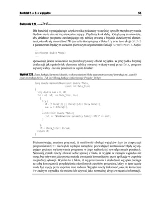 Rozdział 2.    C++ w pigułce                                                                         35


Ćwiczenie 2.14.

              Jak zapewne wiesz, jedną z właściwości języków C i C++ jest to, i wszystkie argumenty
              funkcji przekazywane są przez wartość. Wynika z tego, e wywoływana funkcja otrzymuje
              wartości swoich argumentów, a nie ich adresy. Mo na oczywiście spowodować, aby funkcja
              zmieniała wartości zmiennych w funkcji wywołującej. W tym celu funkcja wywołująca musi
              przekazać adresy swoich zmiennych. Zbudujemy prostą funkcję ogólną, która zmieniać
              będzie wartości dwóch zmiennych przekazywanych jej w instrukcji wywołania. Funkcja
              będzie porównywać dwie zmienne i jako wartość powrotną zwracać większą z liczb.
               1. Zadeklarujemy prostą funkcję ogólną o nazwie OCZ
.
                   VGORNCVG ENCUU 6 6 OCZ
6 Z 6 [
                   ]
                     TGVWTP 
Z [ ! Z  [
                   _

                  Litera 6 oznacza tutaj nazwę zastępczą typu danych wykorzystywanych przez
                  dwuparametrową funkcją OCZ
. Zaletą podawania nazwy zastępczej jest to,
                   e kompilator zawsze automatycznie zastąpi ją rzeczywistym typem danych
                  w trakcie tworzenia konkretnej wersji funkcji. W funkcji tej wykorzystaliśmy
                  operator warunkowy ! (pytajnik i dwukropek). Znaczenie jego jest następujące:
                   ' ! '  '

                  Je eli wartość logiczna wyra enia (lub warunku) ' występującego po lewej stronie
                  znaku ! jest prawdą (wartość ró na od zera), wówczas funkcja zwróci wartość wyra enia
                  ' (w naszym przypadku Z), w przeciwnym razie wartością powrotną funkcji będzie
                  wartość wyra enia ' występującego po znaku  (w naszym przypadku [).
               2. Wywołanie funkcji ogólnej OCZ
 w programie głównym nie powinno sprawić nam
                  najmniejszych trudności. Na wydruku 2.9 pokazano kompletny kod źródłowy modułu
                  Unit09.cpp projektu Projekt_09.bpr.

Wydruk 2.9. Moduł Unit09.cpp
                KPENWFG KQUVTGCOJ
                KPENWFG EQPKQJ
                RTCIOC JFTUVQR
               VGORNCVG ENCUU 6 6 OCZ
6 Z 6 [
               ]
                 TGVWTP 
Z [ ! Z  [
               _
               
               KPV OCKP

               ]
                 FQWDNG Z [
                 EQWVUGVH
KQUHKZGF
                 EQWV  OCZ
Z [  GPFN
                 IGVEJ

                 TGVWTP 
               _
               
 