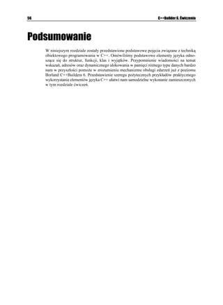 36                                                                               C++Builder 6. Ćwiczenia


           W programie występuje dodatkowy szczegół, na który warto zwrócić uwagę. Mianowicie
           sposób formatowania liczb. W celu wyświetlenia wartości z większą liczbą cyfr po kropce,
           oddzielającej część całkowitą od części ułamkowej, wykorzystaliśmy metodę UGVH strumie-
           nia EQWV oraz metodę HKZGF (zwaną tutaj manipulatorem) klasy KQU. Z innymi sposobami
           przedstawiania liczb z u yciem funkcji składowych klasy KQU mo emy zapoznać się studiując
           pliki pomocy.

Ćwiczenie 2.15.

           Programiści C przyzwyczajeni są do u ywania makrodefinicji. Definicję funkcji ogólnej
           OCZ
 mo emy zastąpić następującą makrodefinicją:
              FGHKPG OCZ
Z [ 

Z      [ ! Z  [

           Warto jednak zwrócić uwagę, i makrodefinicje nie mogą zmieniać wartości swoich pa-
           rametrów. Z tego względu pokazany sposób tworzenia makrodefinicji OCZ
 uwa a się
           obecnie za przestarzały. Programy tworzone w „czystym” C++ powinny (o ile jest to
           konieczne) u ywać funkcji ogólnych, umo liwiających operowanie na ró nych typach
           parametrów. Przetestuj samodzielnie projekt Projekt_09.bpr wykorzystując opisaną ma-
           krodefinicję.



Przeładowywanie funkcji ogólnych
           Z potrzebą przeładowywania funkcji ogólnych mo emy spotkać się w sytuacji, w której
           istnieje konieczność zbudowania funkcji przeładowującej funkcję ogólną do określonego
           zestawu typów parametrów formalnych.

Ćwiczenie 2.16.

           Jako prostą ilustrację metody przeładowania omawianej wcześniej funkcji ogólnej OCZ

           niech nam posłu y przykład, w którym za ądamy, aby wartością powrotną funkcji przeła-
           dowującej była mniejsza z dwu liczb całkowitych będących jej argumentami.
             1. Jawne przeładowanie funkcji ogólnej OCZ
 mo e przybrać następującą postać:
                   VGORNCVG ENCUU 6 6 OCZ
6 Z 6 [
                   ]
                     TGVWTP 
Z [ ! Z  [
                   _
                   RTG CFQYCPC YGTULC HWPMELK QIÎNPGL OCZ

                   OCZ
KPV Z KPV [
                   ]
                     TGVWTP 
Z  [ ! Z  [
                   _

                  Cechą charakterystyczną przeładowywanych funkcji ogólnych jest to, e wszystkie
                  ich wersje muszą wykonywać identyczne działania, zaś ró nić się mogą jedynie
                  typami danych. Mogłoby się wydawać, e funkcja ogólna OCZ
 oraz jej wersja
                  przeładowana wykonują ró ne działania, jednak z numerycznego punktu widzenia tak
                  nie jest. Wynika to z faktu, i zarówno obliczanie większej, jak i mniejszej wartości
 