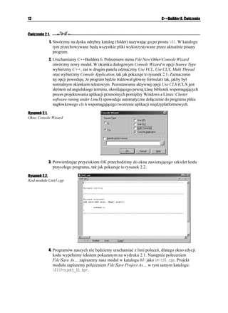 12                                                                             C++Builder 6. Ćwiczenia



Ćwiczenie 2.1.
             1. Stwórzmy na dysku odrębny katalog (folder) nazywając go po prostu >. W katalogu
                 tym przechowywane będą wszystkie pliki wykorzystywane przez aktualnie pisany
                 program.
             2. Uruchamiamy C++Buildera 6. Poleceniem menu FileNewOtherConsole Wizard
                 otwórzmy nowy moduł. W okienku dialogowym Console Wizard w opcji Source Type
                 wybierzmy C++, zaś w drugim panelu odznaczmy Use VCL, Use CLX, Multi Thread
                 oraz wybierzmy Console Application, tak jak pokazuje to rysunek 2.1. Zaznaczenie
                 tej opcji powoduje, e program będzie traktował główny formularz tak, jakby był
                 normalnym okienkiem tekstowym. Pozostawienie aktywnej opcji Use CLX (CLX jest
                 skrótem od angielskiego terminu, określającego pewną klasę bibliotek wspomagających
                 proces projektowania aplikacji przenośnych pomiędzy Windows a Linux: Cluster
                 software runing under LinuX) spowoduje automatyczne dołączenie do programu pliku
                 nagłówkowego clx.h wspomagającego tworzenie aplikacji międzyplatformowych.

Rysunek 2.1.
Okno Console Wizard




             3. Potwierdzając przyciskiem OK przechodzimy do okna zawierającego szkielet kodu
                 przyszłego programu, tak jak pokazuje to rysunek 2.2.

Rysunek 2.2.
Kod modułu Unit1.cpp




             4. Programów naszych nie będziemy uruchamiać z linii poleceń, dlatego okno edycji
                 kodu wypełnimy tekstem pokazanym na wydruku 2.1. Następnie poleceniem
                 FileSave As… zapiszemy nasz moduł w katalogu 01 jako 7PKVERR. Projekt
                 modułu zapiszemy poleceniem FileSave Project As… w tym samym katalogu:
                 2TQLGMVADRT.
 