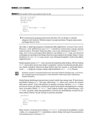 Rozdział 2.    C++ w pigułce                                                                           13


Wydruk 2.1. Kod modułu Unit01.cpp projektu Projekt_01.bpr
                KPENWFG KQUVTGCOJ
                KPENWFG EQPKQJ
                RTCIOC JFTUVQR
               KPV OCKP

               ]
                  ENTUET

                  EQWV  KG FQDT[        GPFN
                  IGVEJ

                  TGVWTP 
               _


               5. Po uruchomieniu programu poleceniem RunRun (F9), na ekranie w okienku
                 udającym tryb tekstowy Windows pojawi się napis powitania. Program opuszczamy
                 naciskając klawisz Enter.

              Jak widać, w skład tego programu wchodzą dwa pliki nagłówkowe: iostream.h oraz conio.h.
              Pierwszy z nich zdefiniowany jest w C++ i umo liwia wykonywanie szeregu operacji
              wejścia-wyjścia. Powodem włączenia pliku conio.h jest zastosowanie funkcji ENTUET

              (ang. clear screen) czyszczącej ekran tekstowy oraz funkcji IGVEJ
 (ang. get character)
              oczekującej na naciśnięcie dowolnego klawisza (wprowadzenie dowolnego znaku). U ycie
              dyrektywy RTCIOC JFTUVQR (ang. header stop) informuje kompilator o końcu listy plików
              nagłówkowych.

              Ka dy program pisany w C++ musi zawierać przynajmniej jedną funkcję. Główna funkcja
              OCKP
 jest tą, która zawsze musi istnieć w programie i zawsze wywoływana jest jako pierw-
              sza. Zestaw instrukcji właściwych danej funkcji musi być zawarty w nawiasach klamro-
              wych ]_, będących swojego rodzaju odpowiednikiem DGIKPGPF w Pascalu.
                 Instrukcje zawarte w nawiasach klamrowych nazywamy blokiem instrukcji (ang. code block);
                 jest on grupą logicznie powiązanych ze sobą elementów traktowanych jako niepodzielny
                 fragment programu.

              Ka da funkcja określonego typu powinna zwracać wartość tego samego typu. W powy szym
              przykładzie funkcja OCKP
 jest typu całkowitego KPV, zatem musi zwrócić do systemu
              taką samą wartość. Tutaj wykonaliśmy tę operację u ywając instrukcji TGVWTP , która
              jest niczym innym, jak jedną z mo liwych wartości powrotnych udostępnianych w następ-
              stwie wywołania funkcji KPV OCKP
. Je eli funkcja byłaby typu nieokreślonego, czyli
              XQKF (tzw. typ pusty, pusta lista parametrów), wówczas nie musielibyśmy zwracać do sys-
              temu adnej wartości, tak jak ilustruje to poni szy przykład:
               XQKF OCKP

               ]
                  ENTUET

                  EQWV  KG FQDT[        GPFN
                  IGVEJ

                  TGVWTP
               _

              Brak wartości zwracanej przez funkcję XQKF OCKP
 w powy szym przykładzie wynika
              z faktu, e w programach C++ nieokreślona wartość funkcji (lub pusta lista parametrów)
              równoznaczna jest ze słowem XQKF.
 