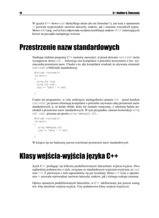 14                                                                    C++Builder 6. Ćwiczenia


     W języku C++ słowo EQWV identyfikuje ekran (ale nie formularz !), zaś wraz z operatorem
      pozwala wyprowadzić zarówno łańcuchy znaków, jak i zmienne wszystkich typów.
     Słowo GPFN (ang. end of line) odpowiada wysłaniu kombinacji znaków %4.( ustawiających
     kursor na początku następnego wiersza.




Przestrzenie nazw standardowych
     Studiując niektóre programy C++ mo emy zauwa yć, i przed słowami EQWV i GPFN mo e
     występować słowo UVF. Informuje ono kompilator o potrzebie korzystania z tzw. wy-
     znacznika przestrzeni nazw. Chodzi o to, aby kompilator wiedział, e u ywamy strumieni
     EQWV i GPFN z biblioteki standardowej:
       KPENWFG KQUVTGCOJ
      KPV OCKP

      ]
        WUKPI UVFEQWV
        WUKPI UVFGPFN
        EQWV  VGMUV  GPFN
        
      _

     Często te programiści, w celu uniknięcia niedogodności pisania UVF przed ka dym
     EQWV i GPFN, po prostu informują kompilator o potrzebie u ywania całej przestrzeni nazw
     standardowych, tj. e ka dy obiekt, który nie zostanie oznaczony, z zało enia będzie po-
     chodził z przestrzeni nazw standardowych. W tym przypadku, zamiast konstrukcji WUKPI
     UVFEQWV piszemy po prostu WUKPI PCOGURCEG UVF.
       KPENWFG KQUVTGCOJ
      KPV OCKP

      ]
         WUKPI PCOGURCEG UVF
         EQWV  VGMUV  GPFN
         
      _

     W ksią ce tej nie będziemy jawnie rozró niać przestrzeni nazw standardowych.




Klasy wejścia-wyjścia języka C++
     Język C++ posługuje się kilkoma predefiniowanymi łańcuchami wejścia-wyjścia. Dwa
     najbardziej podstawowe z nich, związane ze standardowym wejściem-wyjściem, to EQWV
     oraz EKP. Z pierwszym z nich zapoznaliśmy się ju wcześniej. Słowo EKP wraz z operato-
     rem pozwala wprowadzać zarówno łańcuchy znaków, jak i ró nego rodzaju zmienne.

     Oprócz opisanych predefiniowanych łańcuchów, w C++ zdefiniowany jest jeszcze szereg
     tzw. klas strumieni wejścia-wyjścia. Trzy podstawowe klasy wejścia-wyjścia to:
 