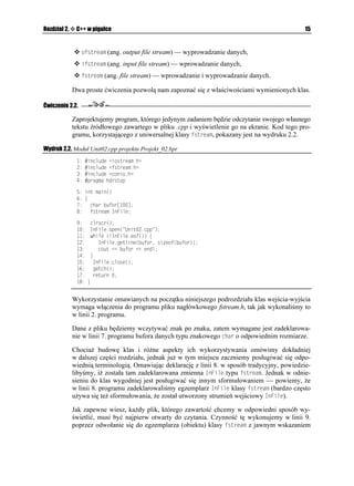 Rozdział 2.    C++ w pigułce                                                                     15


                 QHUVTGCO (ang. output file stream) — wyprowadzanie danych,
                 KHUVTGCO (ang. input file stream) — wprowadzanie danych,
                 HUVTGCO (ang. file stream) — wprowadzanie i wyprowadzanie danych.

              Dwa proste ćwiczenia pozwolą nam zapoznać się z właściwościami wymienionych klas.

Ćwiczenie 2.2.

              Zaprojektujemy program, którego jedynym zadaniem będzie odczytanie swojego własnego
              tekstu źródłowego zawartego w pliku .cpp i wyświetlenie go na ekranie. Kod tego pro-
              gramu, korzystającego z uniwersalnej klasy HUVTGCO, pokazany jest na wydruku 2.2.

Wydruk 2.2. Moduł Unit02.cpp projektu Projekt_02.bpr
                   KPENWFG KQUVTGCOJ
                   KPENWFG HUVTGCOJ
                   KPENWFG EQPKQJ
                   RTCIOC JFTUVQR

                KPV OCKP

                ]
                EJCT DWHQT=?
                HUVTGCO +P(KNG

                    ENTUET

                   +P(KNGQRGP
 7PKVERR 
                   YJKNG 
 +P(KNGGQH
 ]
                      +P(KNGIGVNKPG
DWHQT UKGQH
DWHQT
                      EQWV  DWHQT  GPFN
                   _
                    +P(KNGENQUG

                    IGVEJ

                    TGVWTP 
                  _


              Wykorzystanie omawianych na początku niniejszego podrozdziału klas wejścia-wyjścia
              wymaga włączenia do programu pliku nagłówkowego fstream.h, tak jak wykonaliśmy to
              w linii 2. programu.

              Dane z pliku będziemy wczytywać znak po znaku, zatem wymagane jest zadeklarowa-
              nie w linii 7. programu bufora danych typu znakowego EJCT o odpowiednim rozmiarze.

              Chocia budowę klas i ró ne aspekty ich wykorzystywania omówimy dokładniej
              w dalszej części rozdziału, jednak ju w tym miejscu zaczniemy posługiwać się odpo-
              wiednią terminologią. Omawiając deklarację z linii 8. w sposób tradycyjny, powiedzie-
              libyśmy, i została tam zadeklarowana zmienna +P(KNG typu HUVTGCO. Jednak w odnie-
              sieniu do klas wygodniej jest posługiwać się innym sformułowaniem — powiemy, e
              w linii 8. programu zadeklarowaliśmy egzemplarz +P(KNG klasy HUVTGCO (bardzo często
              u ywa się te sformułowania, e został utworzony strumień wejściowy +P(KNG).

              Jak zapewne wiesz, ka dy plik, którego zawartość chcemy w odpowiedni sposób wy-
              świetlić, musi być najpierw otwarty do czytania. Czynność tę wykonujemy w linii 9.
              poprzez odwołanie się do egzemplarza (obiektu) klasy HUVTGCO z jawnym wskazaniem
 