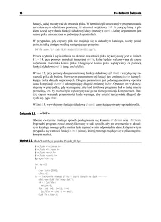 16                                                                           C++Builder 6. Ćwiczenia


           funkcji, jakiej ma u ywać do otwarcia pliku. W terminologii stosowanej w programowaniu
           zorientowanym obiektowo powiemy, i strumień wejściowy +P(KNG połączyliśmy z pli-
           kiem dzięki wywołaniu funkcji składowej klasy (metody) QRGP
, której argumentem jest
           nazwa pliku umieszczona w podwójnych apostrofach.

           W przypadku, gdy czytany plik nie znajduje się w aktualnym katalogu, nale y podać
           pełną ście kę dostępu według następującego przepisu:
             +P(KNGQRGP
 EEYDKNFAMQF[7PKVERR 

           Proces czytania i wyświetlania na ekranie zawartości pliku wykonywany jest w liniach
           11. – 14. przy pomocy instrukcji iteracyjnej YJKNG, która będzie wykonywana do czasu
           napotkania znacznika końca pliku. Osiągnięcie końca pliku wykrywamy za pomocą
           funkcji składowej GQH
 (ang. end of file).

           W linii 12. przy pomocy dwuparametrowej funkcji składowej IGVNKPG
 wczytujemy za-
           wartość pliku do bufora. Pierwszym parametrem tej funkcji jest zmienna DWHQT identyfi-
           kująca bufor danych wejściowych. Drugim parametrem jest jednoargumentowy operator
           czasu kompilacji UKGQH
 udostępniający długość zmiennej DWHQT. Operator ten wykorzy-
           stujemy w przypadku, gdy wymagamy, aby kod źródłowy programu był w du ej mierze
           przenośny, tzn. by mo na było wykorzystywać go na ró nego rodzaju komputerach. Bar-
           dzo często warunek przenośności kodu wymaga, aby ustalić rzeczywistą długość da-
           nych, np. typu EJCT.

           W linii 15. wywołujemy funkcję składową ENQUG
 zamykającą otwarty uprzednio plik.

Ćwiczenie 2.3.

           Obecne ćwiczenie ilustruje sposób posługiwania się klasami QHUVTGCO oraz KHUVTGCO.
           Poprzedni program został zmodyfikowany w taki sposób, aby po utworzeniu w aktual-
           nym katalogu nowego pliku mo na było zapisać w nim odpowiednie dane, którymi w tym
           przypadku są wartości funkcji UKP
 (sinus), której prototyp znajduje się w pliku nagłów-
           kowym math.h.

Wydruk 2.3. Moduł Unit03.cpp projektu Projekt_03.bpr
                 KPENWFG KQUVTGCOJ
                 KPENWFG HUVTGCOJ
                 KPENWFG OCVJJ
                 KPENWFG EQPKQJ
                 RTCIOC JFTUVQR

             KPV OCKP

             ]
                EJCT DWHQT=?
                ENTUET

              VYQTGPKG PQYGIQ RNKMW K CRKU FCP[EJ PC F[UM
                QHUVTGCO 1WV(KNG
 PQY[FCV 
                KH 
 1WV(KNG
                  TGVWTP 
                HQT 
KPV K K K


                  1WV(KNG  UKP
K  GPFN
                1WV(KNGENQUG

 