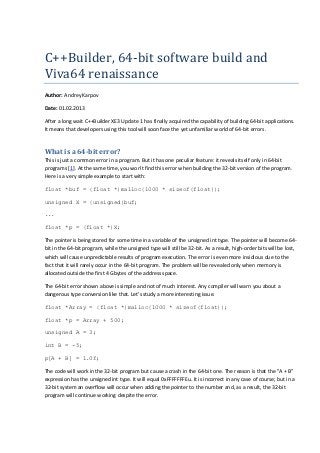 C++Builder,	64-bit	software	build	and	
Viva64	renaissance
Author: Andrey Karpov
Date: 01.02.2013
After a long wait C++Builder XE3 Update 1 has finally acquired the capability of building 64-bit applications.
It means that developers using this tool will soon face the yet unfamiliar world of 64-bit errors.
What is a 64-bit error?
This is just a common error in a program. But it has one peculiar feature: it reveals itself only in 64-bit
programs [1]. At the same time, you won't find this error when building the 32-bit version of the program.
Here is a very simple example to start with:
float *buf = (float *)malloc(1000 * sizeof(float));
unsigned X = (unsigned)buf;
...
float *p = (float *)X;
The pointer is being stored for some time in a variable of the unsigned int type. The pointer will become 64-
bit in the 64-bit program, while the unsigned type will still be 32-bit. As a result, high-order bits will be lost,
which will cause unpredictable results of program execution. The error is even more insidious due to the
fact that it will rarely occur in the 64-bit program. The problem will be revealed only when memory is
allocated outside the first 4 Gbytes of the address space.
The 64-bit error shown above is simple and not of much interest. Any compiler will warn you about a
dangerous type conversion like that. Let's study a more interesting issue.
float *Array = (float *)malloc(1000 * sizeof(float));
float *p = Array + 500;
unsigned A = 3;
int B = -5;
p[A + B] = 1.0f;
The code will work in the 32-bit program but cause a crash in the 64-bit one. The reason is that the "A + B"
expression has the unsigned int type. It will equal 0xFFFFFFFEu. It is incorrect in any case of course; but in a
32-bit system an overflow will occur when adding the pointer to the number and, as a result, the 32-bit
program will continue working despite the error.
 
