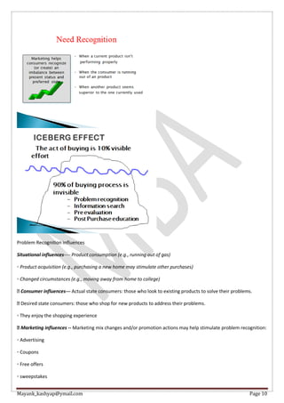 Mayank_kashyap@ymail.com Page 10
Problem Recognition influences
Situational influences---- Product consumption (e.g., running out of gas)
◦ Product acquisition (e.g., purchasing a new home may stimulate other purchases)
◦ Changed circumstances (e.g., moving away from home to college)
Consumer influences--- Actual state consumers: those who look to existing products to solve their problems.
Desired state consumers: those who shop for new products to address their problems.
◦ They enjoy the shopping experience
Marketing influences -- Marketing mix changes and/or promotion actions may help stimulate problem recognition:
◦ Advertising
◦ Coupons
◦ Free offers
◦ sweepstakes
 