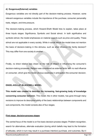 Mayank_kashyap@ymail.com Page 101
d) Exogenous(External) variables
Exogenous variables are not directly part of the decision-making process. However, some
relevant exogenous variables include the importance of the purchase, consumer personality
traits, religion, and time pressure.
The decision-making process, which Howard-Sheth Model tries to explain, takes place at
three Inputs stages: Significance, Symbolic and Social stimuli. In both significative and
symbolic stimuli, the model emphasizes on material aspects such as price and quality. These
stimuli are not applicable in every society. While in social stimuli the model does not mention
the basis of decision-making in this stimulus, such as what influence the family decision?
This may differ from one society to another.
Finally, no direct relation was drawn on the role of religion in influencing the consumer’s
decision-making processes. Religion was considered as external factor with no real influence
on consumer, which give the model obvious weakness in anticipation the consumer decision.
ENGEL-KOLLAT-BLACKWELL MODEL
This model was created to describe the increasing, fast-growing body of knowledge
concerning consumer behavior. This model, like in other models, has gone through many
revisions to improve its descriptive ability of the basic relationships between components and
sub-components, this model consists also of four stages;
First stage: decision-process stages
The central focus of the model is on five basic decision-process stages: Problem recognition,
search for alternatives, alternate evaluation (during which beliefs may lead to the formation
of attitudes, which in turn may result in a purchase intention) purchase, and outcomes. But it
 