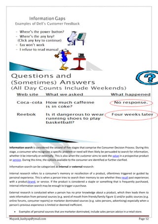 Mayank_kashyap@ymail.com Page 12
Information search is considered the second of five stages that comprise the Consumer Decision Process. During this
stage, a consumer who recognizes a specific problem or need will then likely be persuaded to search for information,
whether it be internally or externally. This is also when the customer aims to seek the value in a prospective product
or service. During this time, the options available to the consumer are identified or further clarified.
Information search can be categorized as internal or external research:
Internal research refers to a consumer's memory or recollection of a product, oftentimes triggered or guided by
personal experience. This is when a person tries to search their memory to see whether they recall past experiences
with a product,brand, or service. If the product is considered a staple or something that is frequently purchased,
internal information search may be enough to trigger a purchase.
External research is conducted when a person has no prior knowledge about a product, which then leads them to
seek information from personal sources (e.g. word of mouth from friends/family Figure 1) and/or public sources (e.g.
online forums, consumer reports) or marketer dominated sources (e.g. sales persons, advertising) especially when a
person's previous experience is limited or deemed inefficient.
 Examples of personal sources that are marketer dominated, include sales person advice in a retail store.
 