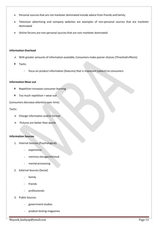 Mayank_kashyap@ymail.com Page 13
 Personal sources that are not marketer dominated include advice from friends and family.
 Television advertising and company websites are examples of non-personal sources that are marketer
dominated
 Online forums are non-personal sources that are non-marketer dominated
Information Overload
 With greater amounts of information available, Consumers make poorer choices (Threshold effects)
 Tactic:
◦ focus on product information (features) that is important (salient) to consumers
Information Wear out
 Repetition increases consumer learning
 Too much repetition = wear out
(consumers decrease attention over time)
Tactic:
 Change information and/or format
 Pictures are better than words
Information Sources
1. Internal Sources (Psychological)
– experience
– memory storage/retrieval
– mental processing
2. External Sources (Social)
– family
– friends
– professionals
3. Public Sources
– government studies
– product testing magazines
 