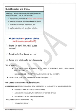 Mayank_kashyap@ymail.com Page 21
TYPES OF OUTLETS:
 STORE BASED (BRICK & MORTAR): RETAIL SHOPS, SUPERMARKETS, MALLS, CHAIN STORES,
DISCOUNT STORES ETC
 NON-STORE BASED: INTERNET PORTALS, CATALOG SHOPS, TELE-SHOPS ETC.
 ABOVE DISTINCTION COULD SOMETIMES BE BLURRED (PIZZA, MILK ETC)
SOME FACTORS WHICH INHIBIT IN-HOME SHOPPING ARE:
‘IN-HOME SHOPPING’ REFERS TO SHOPPING FROM THE COMFORT OF HOME/ OFFICE AT NON-STORE OUTLETS .
 CUSTOMER’S INABILITY TO ‘TOUCH & FEEL’ GOODS
 ABSENCE OF PHYSICAL ACTIVITY/ EXCITEMENT OF ‘GOING SHOPPING’
 ABSENCE OF SOCIAL INTERACTION (BARGAINING/
INTERACTING WITH FELLOW SHOPPERS ETC.)
 TRANSACTION SECURITY
 