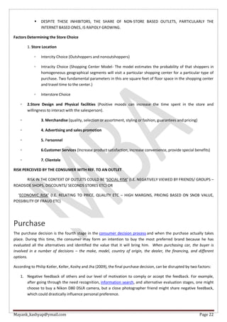 Mayank_kashyap@ymail.com Page 22
 DESPITE THESE INHIBITORS, THE SHARE OF NON-STORE BASED OUTLETS, PARTICULARLY THE
INTERNET BASED ONES, IS RAPIDLY GROWING.
Factors Determining the Store Choice
1. Store Location
◦ Intercity Choice (Outshoppers and nonoutshoppers)
◦ Intracity Choice (Shopping Center Model- The model estimates the probability of that shoppers in
homogeneous geographical segments will visit a particular shopping center for a particular type of
purchase. Two fundamental parameters in this are square feet of floor space in the shopping center
and travel time to the center.)
◦ Interstore Choice
◦ 2.Store Design and Physical facilities (Positive moods can increase the time spent in the store and
willingness to interact with the salesperson).
◦ 3. Merchandise (quality, selection or assortment, styling or fashion, guarantees and pricing)
◦ 4. Advertising and sales promotion
◦ 5. Personnel
◦ 6.Customer Services (Increase product satisfaction, increase convenience, provide special benefits)
◦ 7. Clientele
RISK PERCEIVED BY THE CONSUMER WITH REF. TO AN OUTLET
RISK IN THE CONTEXT OF OUTLETS COULD BE ‘SOCIAL RISK’ (I.E. NEGATIVELY VIEWED BY FRIENDS/ GROUPS –
ROADSIDE SHOPS, DISCOUNTS/ SECONDS STORES ETC) OR
‘ECONOMIC RISK’ (I.E. RELATING TO PRICE, QUALITY ETC – HIGH MARGINS, PRICING BASED ON SNOB VALUE,
POSSIBILITY OF FRAUD ETC)
Purchase
The purchase decision is the fourth stage in the consumer decision process and when the purchase actually takes
place. During this time, the consumer may form an intention to buy the most preferred brand because he has
evaluated all the alternatives and identified the value that it will bring him. When purchasing car, the buyer is
involved in a number of decisions – the make, model, country of origin, the dealer, the financing, and different
options.
According to Philip Kotler, Keller, Koshy and Jha (2009), the final purchase decision, can be disrupted by two factors:
1. Negative feedback of others and our level of motivation to comply or accept the feedback. For example,
after going through the need recognition, information search, and alternative evaluation stages, one might
choose to buy a Nikon D80 DSLR camera, but a close photographer friend might share negative feedback,
which could drastically influence personal preference.
 