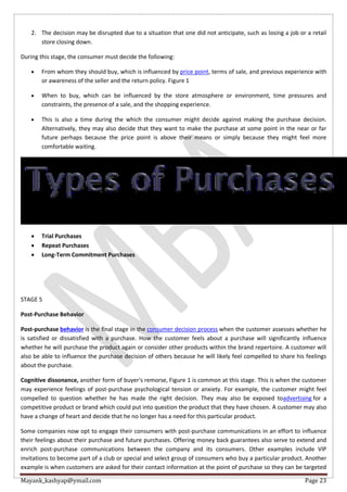Mayank_kashyap@ymail.com Page 23
2. The decision may be disrupted due to a situation that one did not anticipate, such as losing a job or a retail
store closing down.
During this stage, the consumer must decide the following:
 From whom they should buy, which is influenced by price point, terms of sale, and previous experience with
or awareness of the seller and the return policy. Figure 1
 When to buy, which can be influenced by the store atmosphere or environment, time pressures and
constraints, the presence of a sale, and the shopping experience.
 This is also a time during the which the consumer might decide against making the purchase decision.
Alternatively, they may also decide that they want to make the purchase at some point in the near or far
future perhaps because the price point is above their means or simply because they might feel more
comfortable waiting.
 Trial Purchases
 Repeat Purchases
 Long-Term Commitment Purchases
STAGE 5
Post-Purchase Behavior
Post-purchase behavior is the final stage in the consumer decision process when the customer assesses whether he
is satisfied or dissatisfied with a purchase. How the customer feels about a purchase will significantly influence
whether he will purchase the product again or consider other products within the brand repertoire. A customer will
also be able to influence the purchase decision of others because he will likely feel compelled to share his feelings
about the purchase.
Cognitive dissonance, another form of buyer's remorse, Figure 1 is common at this stage. This is when the customer
may experience feelings of post-purchase psychological tension or anxiety. For example, the customer might feel
compelled to question whether he has made the right decision. They may also be exposed toadvertising for a
competitive product or brand which could put into question the product that they have chosen. A customer may also
have a change of heart and decide that he no longer has a need for this particular product.
Some companies now opt to engage their consumers with post-purchase communications in an effort to influence
their feelings about their purchase and future purchases. Offering money back guarantees also serve to extend and
enrich post-purchase communications between the company and its consumers. Other examples include VIP
invitations to become part of a club or special and select group of consumers who buy a particular product. Another
example is when customers are asked for their contact information at the point of purchase so they can be targeted
 