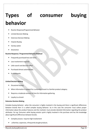 Mayank_kashyap@ymail.com Page 26
Types of consumer buying
behavior
 Routine Response/Programmed Behavior
 Limited Decision Making
 Extensive Decision Making
 Impulse Buying
 Variety seekin
 dissonance
Routine Response / Programmed Behavior/Habitual
 Frequently purchased low cost items.
 Low involvement required.
 Little search and decision effort
 Purchased almost automatically.
 Ex toothpaste
Limited Decision Making
 Occasional buying.
 When information is needed for a unfamiliar brand in a familiar product category.
 Requires a moderate amount of time for information gathering.
 Loyalty to a brand
Extensive Decision Making
Complex buying behavior:- when the consumer is highly involved in the buying and there is significant differences
between brands then it is called complex buying behavior. So in this case the consumer must collect proper
information about the product features and the marketer must provide detailed information regarding the product
attributes. For eg. Consumer while buying amotor cycle is highly involved in the purchase and has the knowledge
about significant differences between brands.
 Complex process- requires high involvement
 unfamiliar, expensive, infrequently bought products.
 