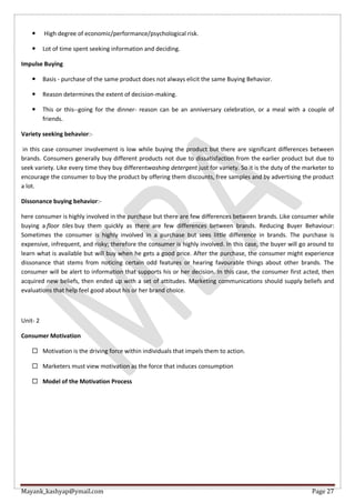 Mayank_kashyap@ymail.com Page 27
 High degree of economic/performance/psychological risk.
 Lot of time spent seeking information and deciding.
Impulse Buying
 Basis - purchase of the same product does not always elicit the same Buying Behavior.
 Reason determines the extent of decision-making.
 This or this--going for the dinner- reason can be an anniversary celebration, or a meal with a couple of
friends.
Variety seeking behavior:-
in this case consumer involvement is low while buying the product but there are significant differences between
brands. Consumers generally buy different products not due to dissatisfaction from the earlier product but due to
seek variety. Like every time they buy differentwashing detergent just for variety. So it is the duty of the marketer to
encourage the consumer to buy the product by offering them discounts, free samples and by advertising the product
a lot.
Dissonance buying behavior:-
here consumer is highly involved in the purchase but there are few differences between brands. Like consumer while
buying a floor tiles buy them quickly as there are few differences between brands. Reducing Buyer Behaviour:
Sometimes the consumer is highly involved in a purchase but sees little difference in brands. The purchase is
expensive, infrequent, and risky; therefore the consumer is highly involved. In this case, the buyer will go around to
learn what is available but will buy when he gets a good price. After the purchase, the consumer might experience
dissonance that stems from noticing certain odd features or hearing favourable things about other brands. The
consumer will be alert to information that supports his or her decision. In this case, the consumer first acted, then
acquired new beliefs, then ended up with a set of attitudes. Marketing communications should supply beliefs and
evaluations that help feel good about his or her brand choice.
Unit- 2
Consumer Motivation
 Motivation is the driving force within individuals that impels them to action.
 Marketers must view motivation as the force that induces consumption
 Model of the Motivation Process
 