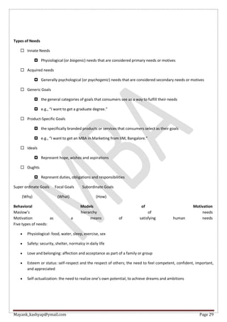 Mayank_kashyap@ymail.com Page 29
Types of Needs
 Innate Needs
 Physiological (or biogenic) needs that are considered primary needs or motives
 Acquired needs
 Generally psychological (or psychogenic) needs that are considered secondary needs or motives
 Generic Goals
 the general categories of goals that consumers see as a way to fulfill their needs
 e.g., “I want to get a graduate degree.”
 Product-Specific Goals
 the specifically branded products or services that consumers select as their goals
 e.g., “I want to get an MBA in Marketing from IIM, Bangalore.”
 Ideals
 Represent hope, wishes and aspirations
 Oughts
 Represent duties, obligations and responsibilities
Super ordinate Goals Focal Goals Subordinate Goals
(Why) (What) (How)
Behavioral Models of Motivation
Maslow’s hierarchy of needs
Motivation as a means of satisfying human needs
Five types of needs:
 Physiological: food, water, sleep, exercise, sex
 Safety: security, shelter, normalcy in daily life
 Love and belonging: affection and acceptance as part of a family or group
 Esteem or status: self-respect and the respect of others; the need to feel competent, confident, important,
and appreciated
 Self-actualization: the need to realize one’s own potential, to achieve dreams and ambitions
 