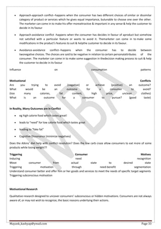 Mayank_kashyap@ymail.com Page 33
 Approach-approach conflict--happens when the consumer has two different choices of similar or dissimilar
category of product or services which he gives equal importance, butunable to choose one over the other.
The marketer can come in to make his offer moreattractive & important in any sense & help the customer to
decide in its favour
 Approach-avoidance conflict -happens when the consumer has decides in favour of aproduct but somehow
not satisfied with a particular feature or wants to avoid it. Themarketer can come in to make some
modifications in the product’s features to suit & helpthe customer to decide in its favour.
 Avoidance-avoidance conflict--happens when the consumer has to decide between
twonegative choices. The choices are said to be negative in relation to certain personalattributes of the
consumer. The marketer can come in to make some suggestion in thedecision making process to suit & help
the customer to decide in its favour
Influence on consumption patterns
Motivational Conflicts
Are you trying to avoid (negative) or achieve (positive) an outcome?
What would be an outcome for a consumer to avoid?
(too many calories, fat content, high price, unclean clothes)
What is an outcome for a consumer to pursue? (good taste)
In Reality, Many Outcomes are in Conflict
 eg high calorie food which tastes great!
 leads to “need” for low calorie food which tastes great
 leading to “fake fat”
 Cognitive Dissonance (minimize negatives)
Does the Atkins’ diet help with conflict resolution? Does the low carb craze allow consumers to eat more of some
products while losing weight??
Triggering Consumer Motives
Inducing need recognition
Move consumer from actual state to desired state
Triggering motivation through need-benefit segmentation
Understand consumer better and offer him or her goods and services to meet the needs of specific target segments
Triggering subconscious motivation
Motivational Research
Qualitative research designed to uncover consumers’ subconscious or hidden motivations. Consumers are not always
aware of, or may not wish to recognize, the basic reasons underlying their actions.
 