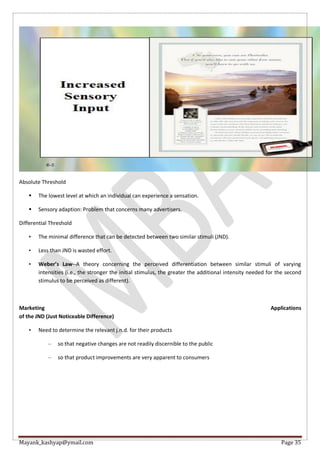 Mayank_kashyap@ymail.com Page 35
Absolute Threshold
 The lowest level at which an individual can experience a sensation.
 Sensory adaption: Problem that concerns many advertisers.
Differential Threshold
• The minimal difference that can be detected between two similar stimuli (JND).
• Less than JND is wasted effort.
• Weber’s Law--A theory concerning the perceived differentiation between similar stimuli of varying
intensities (i.e., the stronger the initial stimulus, the greater the additional intensity needed for the second
stimulus to be perceived as different).
Marketing Applications
of the JND (Just Noticeable Difference)
• Need to determine the relevant j.n.d. for their products
– so that negative changes are not readily discernible to the public
– so that product improvements are very apparent to consumers
 