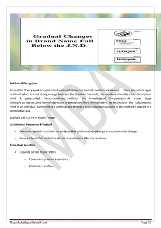 Mayank_kashyap@ymail.com Page 36
Subliminal Perception
Perception of very weak or rapid stimuli received below the level of conscious awareness. there are certain types
of stimuli which are not strong enough toexceed the absolute threshold, but somehow stimulates the subconscious
mind & getrecorded there, sometimes without the knowledge of the perceptor. At a later stage
thismight surface as some form of expression or perception. Here the marketers try tostimulate the subconscious
mind of an individual. Some think it’s unethical, but thereare several positive outcome of this method if applied in a
constructive way
Example-1957:Drive-In Movie Theater
Is Subliminal Persuasion Effective?
• Extensive research has shown no evidence that subliminal advertising can cause behavior changes
• Some evidence that subliminal stimuli may influence affective reactions
Perceptual Selection
• Depends on two major factors
– Consumers’ previous experience
– Consumers’ motives
 