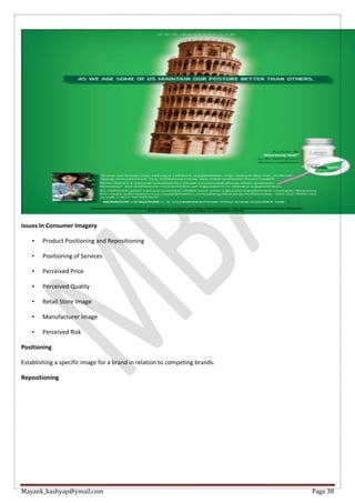 Mayank_kashyap@ymail.com Page 38
Issues In Consumer Imagery
• Product Positioning and Repositioning
• Positioning of Services
• Perceived Price
• Perceived Quality
• Retail Store Image
• Manufacturer Image
• Perceived Risk
Positioning
Establishing a specific image for a brand in relation to competing brands.
Repositioning
 