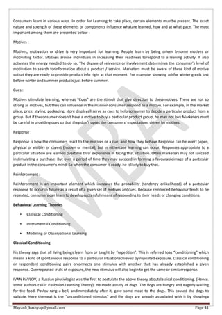 Mayank_kashyap@ymail.com Page 41
Consumers learn in various ways. In order for Learning to take place, certain elements mustbe present. The exact
nature and strength of these elements or components influence whatare learned, how and at what pace. The most
important among them are presented below :
Motives :
Motives, motivation or drive is very important for learning. People learn by being driven bysome motives or
motivating factor. Motives arouse individuals in increasing their readiness torespond to a leaning activity. It also
activates the energy needed to do so. The degree of relevance or involvement determines the consumer’s level of
motivation to search forinformation about a product / service. Marketers must be aware of these kind of motive
sothat they are ready to provide product info right at that moment. For example, showing adsfor winter goods just
before winter and summer products just before summer.
Cues :
Motives stimulate learning, whereas “Cues” are the stimuli that give direction to thesemotives. These are not so
strong as motives, but they can influence in the manner consumersrespond to a motive. For example, in the market
place, price, styling, packaging, store displayall serve as cues to help consumer to decide a particular product from a
group. But if theconsumer doesn’t have a motive to buy a particular product group, he may not buy.Marketers must
be careful in providing cues so that they don’t upset the consumers’ expectations driven by motives.
Response :
Response is how the consumers react to the motives or a cue, and how they behave.Response can be overt (open,
physical or visible) or covert (hidden or mental), but in eithercase learning can occur. Responses appropriate to a
particular situation are learned overtime thro’ experience in facing that situation. Often marketers may not succeed
instimulating a purchase. But over a period of time they may succeed in forming a favourableimage of a particular
product in the consumer’s mind. So when the consumer is ready, he islikely to buy that.
Reinforcement :
Reinforcement is an important element which increases the probability (tendency orlikelihood) of a particular
response to occur in future as a result of a given set of motives andcues. Because reinforced behaviour tends to be
repeated, consumers can learn to developsuccessful means of responding to their needs or changing conditions.
Behavioral Learning Theories
• Classical Conditioning
• Instrumental Conditioning
• Modeling or Observational Learning
Classical Conditioning
his theory says that all living beings learn from or taught by “repetition”. This is referred toas “conditioning” which
means a kind of spontaneous response to a particular situationachieved by repeated exposure. Classical conditioning
or respondent conditioning pairs orconnects one stimulus with another that has already established a given
response. Overrepeated trials of exposure, the new stimulus will also begin to get the same or similarresponse.
IVAN PAVLOV, a Russian physiologist was the first to postulate the above theory aboutclassical conditioning. (Hence.
some authors call it Pavlovian Learning Theory). He made astudy of dogs. The dogs are hungry and eagerly waiting
for the food. Pavlov rang a bell, andimmediately after it, gave some meat to the dogs. This caused the dogs to
salivate. Here themeat is the “unconditioned stimulus” and the dogs are already associated with it by showinga
 