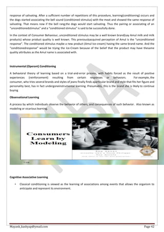 Mayank_kashyap@ymail.com Page 42
response of salivating. After a sufficient number of repetitions of this procedure, learning(conditioning) occurs and
the dogs started associating the bell sound (conditioned stimulus) with the meat and showed the same response of
salivating. That means now if the bell rang,the dogs would start salivating. Thus the pairing or associating of an
“unconditionedstimulus” and a “conditioned stimulus” is said to be successfully done.
In the context of Consumer Behaviour, unconditioned stimulus may be a well known brand(say Amul milk and milk
products) whose product quality is well known. This previouslyacquired perception of Amul is the “unconditioned
response”. The conditioned stimulus maybe a new product (Amul Ice-cream) having the same brand name. And the
“conditionedresponse” would be trying the Ice-Cream because of the belief that the product may have thesame
quality attributes as the Amul name is associated with.
Instrumental (Operant) Conditioning
A behavioral theory of learning based on a trial-and-error process, with habits forced as the result of positive
experiences (reinforcement) resulting from certain responses or behaviors. For example, the
consumer, who tries several brands and styles of jeans finally finds aparticular brand and style that fits her figure and
personality best, has in fact undergoneinstrumental learning. Presumably, this is the brand she is likely to continue
buying
Observational Learning
A process by which individuals observe the behavior of others, and consequences of such behavior. Also known as
modeling or vicarious learning.
Cognitive Associative Learning
• Classical conditioning is viewed as the learning of associations among events that allows the organism to
anticipate and represent its environment.
 