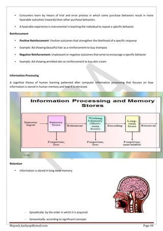 Mayank_kashyap@ymail.com Page 44
• Consumers learn by means of trial and error process in which some purchase behaviors result in more
favorable outcomes (rewards) than other purchase behaviors.
• A favorable experience is instrumental in teaching the individual to repeat a specific behavior.
Reinforcement
• Positive Reinforcement: Positive outcomes that strengthen the likelihood of a specific response
• Example: Ad showing beautiful hair as a reinforcement to buy shampoo
• Negative Reinforcement: Unpleasant or negative outcomes that serve to encourage a specific behavior
• Example: Ad showing wrinkled skin as reinforcement to buy skin cream
Information Processing
A cognitive theory of human learning patterned after computer information processing that focuses on how
information is stored in human memory and how it is retrieved.
Retention
• Information is stored in long-term memory
– Episodically: by the order in which it is acquired
– Semantically: according to significant concepts
 