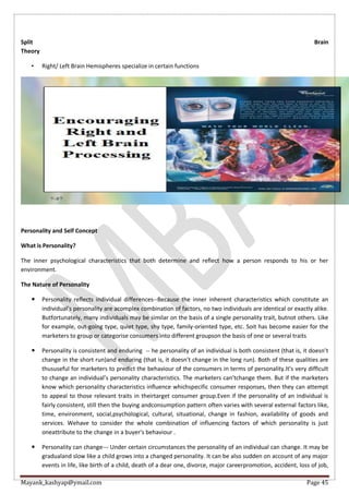 Mayank_kashyap@ymail.com Page 45
Split Brain
Theory
• Right/ Left Brain Hemispheres specialize in certain functions
Personality and Self Concept
What is Personality?
The inner psychological characteristics that both determine and reflect how a person responds to his or her
environment.
The Nature of Personality
 Personality reflects individual differences--Because the inner inherent characteristics which constitute an
individual’s personality are acomplex combination of factors, no two individuals are identical or exactly alike.
Butfortunately, many individuals may be similar on the basis of a single personality trait, butnot others. Like
for example, out-going type, quiet type, shy type, family-oriented type, etc. Soit has become easier for the
marketers to group or categorise consumers into different groupson the basis of one or several traits
 Personality is consistent and enduring -- he personality of an individual is both consistent (that is, it doesn’t
change in the short run)and enduring (that is, it doesn’t change in the long run). Both of these qualities are
thususeful for marketers to predict the behaviour of the consumers in terms of personality.It’s very difficult
to change an individual’s personality characteristics. The marketers can’tchange them. But if the marketers
know which personality characteristics influence whichspecific consumer responses, then they can attempt
to appeal to those relevant traits in theirtarget consumer group.Even if the personality of an individual is
fairly consistent, still then the buying andconsumption pattern often varies with several external factors like,
time, environment, social,psychological, cultural, situational, change in fashion, availability of goods and
services. Wehave to consider the whole combination of influencing factors of which personality is just
oneattribute to the change in a buyer’s behaviour .
 Personality can change--- Under certain circumstances the personality of an individual can change. It may be
gradualand slow like a child grows into a changed personality. It can be also sudden on account of any major
events in life, like birth of a child, death of a dear one, divorce, major careerpromotion, accident, loss of job,
 