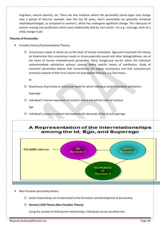 Mayank_kashyap@ymail.com Page 46
migration, natural calamity, etc. There are also instances where the personality stereo-types may change
over a period of time.For example, over the last 50 years, men’s personality has generally remained
relativelyunchanged, as compared to women’s, which has undergone significant change. This isbecause of
women moving into professions which were traditionally held by men earlier. For e.g.: marriage, birth of a
child, change in job
Theories of Personality
 Freudian theory (Psychoanalytical Theory)
 Unconscious needs or drives are at the heart of human motivation. Sigmund Freud built this theory
on thepremise that unconscious needs or drives,especially sexual and other biologicaldrives, are at
the heart of human motivationand personality. thirst, hunger,and sex-for which the individual
seeksimmediate satisfaction without concern forthe specific means of satisfaction. Study of
consumer personality believe that humandrives are largely unconscious and that consumersare
primarily unaware of their true reasons for buyingwhat they buy, e.g.Taal movie…
Id
 Warehouse of primitive or instinctual needs for which individual seeks immediate satisfaction
Superego
 Individual’s internal expression of society’s moral and ethical codes of conduct
Ego
 Individual’s conscious control that balances the demands of the id and superego
 Neo-Freudian personality theory
 Social relationships are fundamental to the formation and development of personality
 Horney’s CAD Theory (Non Freudian Theory)
Using the context of child-parent relationships, individuals can be classified into:
 