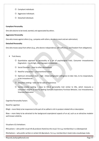 Mayank_kashyap@ymail.com Page 47
 Compliant individuals
 Aggressive individuals
 Detached individuals
Compliant Personality
One who desires to be loved, wanted, and appreciated by others.
Aggressive Personality
One who moves against others (e.g., competes with others, desires to excel and win admiration).
Detached Personality
One who moves away from others (e.g., who desires independence, self-sufficiency, and freedom from obligations).
 Trait theory
 Quantitative approach to personality as a set of psychological traits. Consumer innovativeness
Dogmatism – low & high, referring open-mindedness
 Social Character – inner to other directedness
 Need for uniqueness – unconventional choice
 Optimum stimulation level – high - linked withgreater willingness to take risks, to try newproducts,
to be innovative etc.
 Sensation seeking – take risk for sake of experience
 Variety-novelty seeking – close to OSL-A personality trait similar to OSL, which measures a
consumer’s degree to variety seeking Examples:Exploratory Purchase Behavior, Use Innovativeness,
Vicarious Exploration
Cognitive Personality Factors
Need for cognition
High – more likely to be responsive to the part of an adthat is rich in product-related info or description.
low – more likely to be attracted to the background orperipheral aspects of an ad, such as an attractive modelor
well-known celebrity.
Visualizers V/s Verbalizers
Visualizers – who prefer visual info & products thatstress the visual. For e.g. membership in a videotapeclub
Verbalizers – who prefer written or verbal info &products. For e.g. membership in book clubs oraudiotape clubs.
 