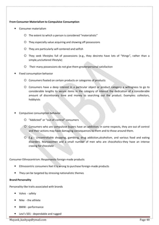 Mayank_kashyap@ymail.com Page 48
From Consumer Materialism to Compulsive Consumption
 Consumer materialism
 The extent to which a person is considered “materialistic”
 They especially value acquiring and showing off possessions
 They are particularly self-centered and selfish
 They seek lifestyles full of possessions (e.g., they desireto have lots of “things”, rather than a
simple,uncluttered lifestyle)
 Their many possessions do not give them greaterpersonal satisfaction
 Fixed consumption behavior
 Consumers fixated on certain products or categories of products
 Consumers have a deep interest in a particular object or product category a willingness to go to
considerable lengths to secure items in the category of interest the dedication of a considerable
amount of discretionary time and money to searching out the product. Examples: collectors,
hobbyists
 Compulsive consumption behavior
 “Addicted” or “out-of-control” consumers
 Consumers who are compulsive buyers have an addiction; in some respects, they are out of control
and their actions may have damaging consequences to them and to those around them.
 E.g.:- Uncontrollable shopping, gambling, drug addiction,alcoholism, and various food and eating
disorders. Manywomen and a small number of men who are chocoholics-they have an intense
craving for chocolate
Consumer Ethnocentrism: Responsesto foreign-made products
 Ethnocentric consumers feel it is wrong to purchase foreign-made products
 They can be targeted by stressing nationalistic themes
Brand Personality
Personality-like traits associated with brands
 Volvo - safety
 Nike - the athlete
 BMW - performance
 Levi’s 501 - dependable and rugged
 