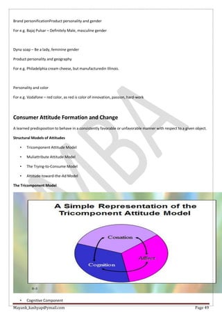Mayank_kashyap@ymail.com Page 49
Brand personificationProduct personality and gender
For e.g. Bajaj Pulsar – Definitely Male, masculine gender
Dyna soap – Be a lady, feminine gender
Product personality and geography
For e.g. Philadelphia cream cheese, but manufacturedin Illinois.
Personality and color
For e.g. Vodafone – red color, as red is color of innovation, passion, hard-work
Consumer Attitude Formation and Change
A learned predisposition to behave in a consistently favorable or unfavorable manner with respect to a given object.
Structural Models of Attitudes
• Tricomponent Attitude Model
• Muliattribute Attitude Model
• The Trying-to-Consume Model
• Attitude-toward-the-Ad Model
The Tricomponent Model
• Cognitive Component
 