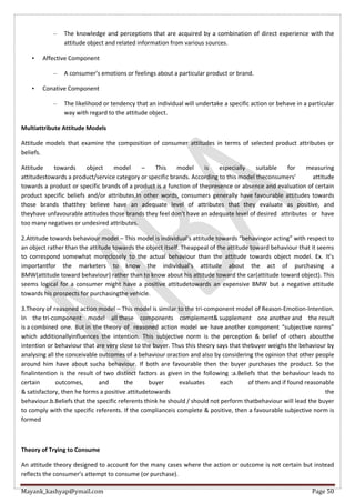 Mayank_kashyap@ymail.com Page 50
– The knowledge and perceptions that are acquired by a combination of direct experience with the
attitude object and related information from various sources.
• Affective Component
– A consumer’s emotions or feelings about a particular product or brand.
• Conative Component
– The likelihood or tendency that an individual will undertake a specific action or behave in a particular
way with regard to the attitude object.
Multiattribute Attitude Models
Attitude models that examine the composition of consumer attitudes in terms of selected product attributes or
beliefs.
Attitude towards object model – This model is especially suitable for measuring
attitudestowards a product/service category or specific brands. According to this model theconsumers’ attitude
towards a product or specific brands of a product is a function of thepresence or absence and evaluation of certain
product specific beliefs and/or attributes.In other words, consumers generally have favourable attitudes towards
those brands thatthey believe have an adequate level of attributes that they evaluate as positive, and
theyhave unfavourable attitudes those brands they feel don’t have an adequate level of desired attributes or have
too many negatives or undesired attributes.
2.Attitude towards behaviour model – This model is individual’s attitude towards “behavingor acting” with respect to
an object rather than the attitude towards the object itself. Theappeal of the attitude toward behaviour that it seems
to correspond somewhat moreclosely to the actual behaviour than the attitude towards object model. Ex. It’s
importantfor the marketers to know the individual’s attitude about the act of purchasing a
BMW(attitude toward behaviour) rather than to know about his attitude toward the car(attitude toward object). This
seems logical for a consumer might have a positive attitudetowards an expensive BMW but a negative attitude
towards his prospects for purchasingthe vehicle.
3.Theory of reasoned action model – This model is similar to the tri-component model of Reason-Emotion-Intention.
In the tri-component model all these components complement& supplement one another and the result
is a combined one. But in the theory of reasoned action model we have another component “subjective norms”
which additionallyinfluences the intention. This subjective norm is the perception & belief of others aboutthe
intention or behaviour that are very close to the buyer. Thus this theory says that thebuyer weighs the behaviour by
analysing all the conceivable outcomes of a behaviour oraction and also by considering the opinion that other people
around him have about sucha behaviour. If both are favourable then the buyer purchases the product. So the
finalintention is the result of two distinct factors as given in the following :a.Beliefs that the behaviour leads to
certain outcomes, and the buyer evaluates each of them and if found reasonable
& satisfactory, then he forms a positive attitudetowards the
behaviour.b.Beliefs that the specific referents think he should / should not perform thatbehaviour will lead the buyer
to comply with the specific referents. If the complianceis complete & positive, then a favourable subjective norm is
formed
Theory of Trying to Consume
An attitude theory designed to account for the many cases where the action or outcome is not certain but instead
reflects the consumer’s attempt to consume (or purchase).
 