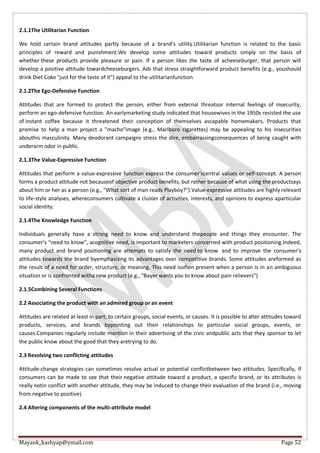 Mayank_kashyap@ymail.com Page 52
2.1.1The Utilitarian Function
We hold certain brand attitudes partly because of a brand’s utility.Utilitarian function is related to the basic
principles of reward and punishment.We develop some attitudes toward products simply on the basis of
whether these products provide pleasure or pain. If a person likes the taste of acheeseburger, that person will
develop a positive attitude towardcheeseburgers. Ads that stress straightforward product benefits (e.g., youshould
drink Diet Coke "just for the taste of it") appeal to the utilitarianfunction.
2.1.2The Ego-Defensive Function
Attitudes that are formed to protect the person, either from external threatsor internal feelings of insecurity,
perform an ego-defensive function. An earlymarketing study indicated that housewives in the 1950s resisted the use
of instant coffee because it threatened their conception of themselves ascapable homemakers. Products that
promise to help a man project a "macho"image (e.g., Marlboro cigarettes) may be appealing to his insecurities
abouthis masculinity. Many deodorant campaigns stress the dire, embarrassingconsequences of being caught with
underarm odor in public.
2.1.3The Value-Expressive Function
Attitudes that perform a value-expressive function express the consumer'scentral values or self-concept. A person
forms a product attitude not becauseof objective product benefits, but rather because of what using the productsays
about him or her as a person (e.g., "What sort of man reads Playboy?").Value-expressive attitudes are highly relevant
to life-style analyses, whereconsumers cultivate a cluster of activities, interests, and opinions to express aparticular
social identity.
2.1.4The Knowledge Function
Individuals generally have a strong need to know and understand thepeople and things they encounter. The
consumer’s “need to know”, acognitive need, is important to marketers concerned with product positioning.Indeed,
many product and brand positioning are attempts to satisfy the need to know and to improve the consumer’s
attitudes towards the brand byemphasizing its advantages over competitive brands. Some attitudes areformed as
the result of a need for order, structure, or meaning. This need isoften present when a person is in an ambiguous
situation or is confronted witha new product (e.g., "Bayer wants you to know about pain relievers")
2.1.5Combining Several Functions
2.2 Associating the product with an admired group or an event
Attitudes are related at least in part, to certain groups, social events, or causes. It is possible to alter attitudes toward
products, services, and brands bypointing out their relationships to particular social groups, events, or
causes.Companies regularly include mention in their advertising of the civic andpublic acts that they sponsor to let
the public know about the good that they aretrying to do.
2.3 Resolving two conflicting attitudes
Attitude-change strategies can sometimes resolve actual or potential conflictbetween two attitudes. Specifically, if
consumers can be made to see that their negative attitude toward a product, a specific brand, or its attributes is
really notin conflict with another attitude, they may be induced to change their evaluation of the brand (i.e., moving
from negative to positive).
2.4 Altering components of the multi-attribute model
 
