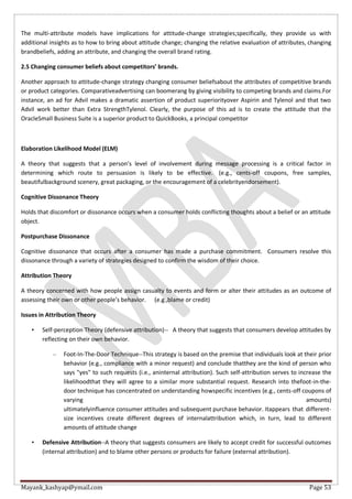 Mayank_kashyap@ymail.com Page 53
The multi-attribute models have implications for attitude-change strategies;specifically, they provide us with
additional insights as to how to bring about attitude change; changing the relative evaluation of attributes, changing
brandbeliefs, adding an attribute, and changing the overall brand rating.
2.5 Changing consumer beliefs about competitors’ brands.
Another approach to attitude-change strategy changing consumer beliefsabout the attributes of competitive brands
or product categories. Comparativeadvertising can boomerang by giving visibility to competing brands and claims.For
instance, an ad for Advil makes a dramatic assertion of product superiorityover Aspirin and Tylenol and that two
Advil work better than Extra StrengthTylenol. Clearly, the purpose of this ad is to create the attitude that the
OracleSmall Business Suite is a superior product to QuickBooks, a principal competitor
Elaboration Likelihood Model (ELM)
A theory that suggests that a person’s level of involvement during message processing is a critical factor in
determining which route to persuasion is likely to be effective. (e.g., cents-off coupons, free samples,
beautifulbackground scenery, great packaging, or the encouragement of a celebrityendorsement).
Cognitive Dissonance Theory
Holds that discomfort or dissonance occurs when a consumer holds conflicting thoughts about a belief or an attitude
object.
Postpurchase Dissonance
Cognitive dissonance that occurs after a consumer has made a purchase commitment. Consumers resolve this
dissonance through a variety of strategies designed to confirm the wisdom of their choice.
Attribution Theory
A theory concerned with how people assign casualty to events and form or alter their attitudes as an outcome of
assessing their own or other people’s behavior. (e.g.,blame or credit)
Issues in Attribution Theory
• Self-perception Theory (defensive attribution)-- A theory that suggests that consumers develop attitudes by
reflecting on their own behavior.
– Foot-In-The-Door Technique--This strategy is based on the premise that individuals look at their prior
behavior (e.g., compliance with a minor request) and conclude thatthey are the kind of person who
says "yes" to such requests (i.e., aninternal attribution). Such self-attribution serves to increase the
likelihoodthat they will agree to a similar more substantial request. Research into thefoot-in-the-
door technique has concentrated on understanding howspecific incentives (e.g., cents-off coupons of
varying amounts)
ultimatelyinfluence consumer attitudes and subsequent purchase behavior. Itappears that different-
size incentives create different degrees of internalattribution which, in turn, lead to different
amounts of attitude change
• Defensive Attribution--A theory that suggests consumers are likely to accept credit for successful outcomes
(internal attribution) and to blame other persons or products for failure (external attribution).
 