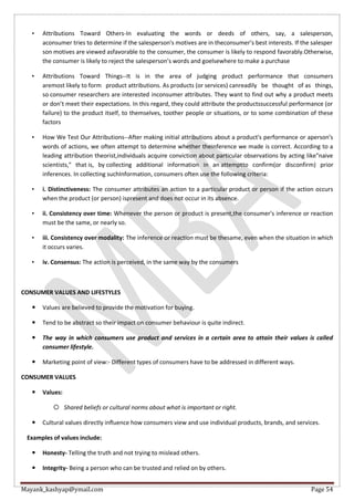 Mayank_kashyap@ymail.com Page 54
• Attributions Toward Others-In evaluating the words or deeds of others, say, a salesperson,
aconsumer tries to determine if the salesperson's motives are in theconsumer’s best interests. If the salesper
son motives are viewed asfavorable to the consumer, the consumer is likely to respond favorably.Otherwise,
the consumer is likely to reject the salesperson’s words and goelsewhere to make a purchase
• Attributions Toward Things--It is in the area of judging product performance that consumers
aremost likely to form product attributions. As products (or services) canreadily be thought of as things,
so consumer researchers are interested inconsumer attributes. They want to find out why a product meets
or don’t meet their expectations. In this regard, they could attribute the productssuccessful performance (or
failure) to the product itself, to themselves, toother people or situations, or to some combination of these
factors
• How We Test Our Attributions--After making initial attributions about a product's performance or aperson’s
words of actions, we often attempt to determine whether theinference we made is correct. According to a
leading attribution theorist,individuals acquire conviction about particular observations by acting like"naive
scientists," that is, by collecting additional information in an attemptto confirm(or disconfirm) prior
inferences. In collecting suchInformation, consumers often use the following criteria:
• i. Distinctiveness: The consumer attributes an action to a particular product or person if the action occurs
when the product (or person) ispresent and does not occur in its absence.
• ii. Consistency over time: Whenever the person or product is present,the consumer's inference or reaction
must be the same, or nearly so.
• iii. Consistency over modality: The inference or reaction must be thesame, even when the situation in which
it occurs varies.
• iv. Consensus: The action is perceived, in the same way by the consumers
CONSUMER VALUES AND LIFESTYLES
 Values are believed to provide the motivation for buying.
 Tend to be abstract so their impact on consumer behaviour is quite indirect.
 The way in which consumers use product and services in a certain area to attain their values is called
consumer lifestyle.
 Marketing point of view:- Different types of consumers have to be addressed in different ways.
CONSUMER VALUES
 Values:
 Shared beliefs or cultural norms about what is important or right.
 Cultural values directly influence how consumers view and use individual products, brands, and services.
Examples of values include:
 Honesty- Telling the truth and not trying to mislead others.
 Integrity- Being a person who can be trusted and relied on by others.
 