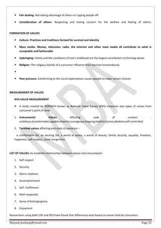 Mayank_kashyap@ymail.com Page 55
 Fair dealing- Not taking advantage of others or ripping people off.
 Consideration of others- Respecting and having concern for the welfare and feeling of others.
FORMATION OF VALUES
 Culture- Practices and traditions formed for survival and identity
 Mass media- Movies, television, radio, the Internet and other mass media all contribute to what is
acceptable and fashionable
 Upbringing- Family and the conditions of one's childhood are the largest contributors to forming values
 Religion- The religious beliefs of a consumer influence their decision tremendously

 Peer pressure- Conforming to the social expectations causes people to make certain choices
MEASUREMENT OF VALUES
RVS-VALUE MEASUREMENT
 A study created by ROKEACH known as Rokeach Value Survey (RVS) measures two types of values from
consumer’s point of view
1. Instrumental Values affecting code of conduct -
ambitious,broadminded,capable,cheerful,courageous,forgving,helpful,honest,obedient,self-controlled
2. Terminal values affecting end-state of existence –
a comfortable life, an exciting life, a world at peace, a world of beauty, family security, equality, freedom,
happiness, self-respect, social recognition.
LIST OF VALUES--to establish relationships between values and consumption
1. Self respect
2. Security
3. Warm relations
4. Accomplishment
5. Self –fulfillment
6. Well-respected
7. Sense of belongingness
8. Enjoyment
Researchers using both LOV and RVS have found that differences exist based on values held by consumers.
 