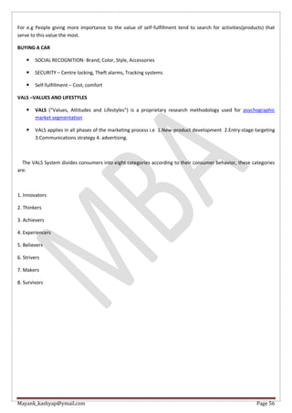 Mayank_kashyap@ymail.com Page 56
For e.g People giving more importance to the value of self-fulfillment tend to search for activities(products) that
serve to this value the most.
BUYING A CAR
 SOCIAL RECOGNITION- Brand, Color, Style, Accessories
 SECURITY – Centre locking, Theft alarms, Tracking systems
 Self-fulfillment – Cost, comfort
VALS –VALUES AND LIFESTYLES
 VALS ("Values, Attitudes and Lifestyles") is a proprietary research methodology used for psychographic
market segmentation
 VALS applies in all phases of the marketing process i.e 1.New-product development 2.Entry-stage targeting
3.Communications strategy 4. advertising.
The VALS System divides consumers into eight categories according to their consumer behavior, these categories
are:
1. Innovators
2. Thinkers
3. Achievers
4. Experiencers
5. Believers
6. Strivers
7. Makers
8. Survivors
 