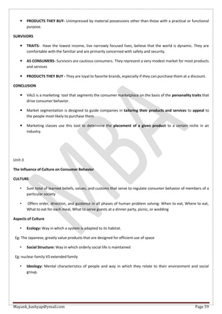 Mayank_kashyap@ymail.com Page 59
 PRODUCTS THEY BUY- Unimpressed by material possessions other than those with a practical or functional
purpose.
SURVIVORS
 TRAITS- Have the lowest income, live narrowly focused lives, believe that the world is dynamic. They are
comfortable with the familiar and are primarily concerned with safety and security.
 AS CONSUMERS- Survivors are cautious consumers. They represent a very modest market for most products
and services
 PRODUCTS THEY BUY - They are loyal to favorite brands, especially if they can purchase them at a discount.
CONCLUSION
 VALS is a marketing tool that segments the consumer marketplace on the basis of the personality traits that
drive consumer behavior.
 Market segmentation is designed to guide companies in tailoring their products and services to appeal to
the people most likely to purchase them
 Marketing classes use this tool to determine the placement of a given product to a certain niche in an
industry.
Unit-3
The Influence of Culture on Consumer Behavior
CULTURE
• Sum total of learned beliefs, values, and customs that serve to regulate consumer behavior of members of a
particular society
• Offers order, direction, and guidance in all phases of human problem solving: When to eat, Where to eat,
What to eat for each meal, What to serve guests at a dinner party, picnic, or wedding
Aspects of Culture
• Ecology: Way in which a system is adapted to its habitat.
Eg: The Japanese, greatly value products that are designed for efficient use of space
• Social Structure: Way in which orderly social life is maintained
Eg: nuclear family VS extended family
• Ideology: Mental characteristics of people and way in which they relate to their environment and social
group.
 