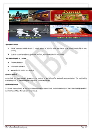 Mayank_kashyap@ymail.com Page 62
Sharing of Culture
 To be a cultural characteristic, a belief, value, or practice must be shared by a significant portion of the
society.
 Culture is transferred through family, schools, houses of worship, and media
The Measurement of Culture
 Content Analysis
 Consumer Fieldwork
 Value Measurement Instruments
Content Analysis
A method for systematically analyzing the content of verbal and/or pictorial communication. The method is
frequently used to determine prevailing social values of a society.
Field Observation
A cultural measurement technique that takes place within a natural environment that focuses on observing behavior
(sometimes without the subjects’ awareness).
 