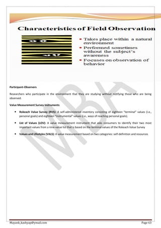 Mayank_kashyap@ymail.com Page 63
Participant-Observers
Researchers who participate in the environment that they are studying without notifying those who are being
observed.
Value Measurement Survey Instruments
 Rokeach Value Survey (RVS): A self-administered inventory consisting of eighteen “terminal” values (i.e.,
personal goals) and eighteen “instrumental” values (i.e., ways of reaching personal goals).
 List of Values (LOV): A value measurement instrument that asks consumers to identify their two most
important values from a nine-value list that is based on the terminal values of the Rokeach Value Survey
 Values and Lifestyles (VALS): A value measurement based on two categories: self-definition and resources
 