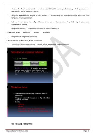 Mayank_kashyap@ymail.com Page 66
 Parsees-The Parsis came to India sometime around the 10th century A.D. to escape Arab persecution in
Persia which began in the 7th century.
 Mughals- Mogul Muslim empire in India, 1526–1857. The dynasty was founded by Babur .who came from
Farghana, now in Uzbekistan.
 Pathans-Pathans came from Afghanistan As a vendor and businessmen. They had living in community
different area in India.
Religious sub-culture : Based on different faiths, Beliefs, & Religion.
Like. Muslims, Sikhs Christians Hindus Buddhists
 Geographic & Religious sub-culture;
Ex. South Indians, North Indians, North-east Indians.
 Racial sub-culture: In Caucasians, Africans, Asian, American & American Indians.
THE HISPANIC SUBCULTURE
 