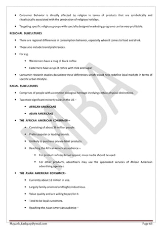 Mayank_kashyap@ymail.com Page 68
 Consumer Behavior is directly affected by religion in terms of products that are symbolically and
ritualistically associated with the celebration of religious holidays.
 Targeting specific religious groups with specially designed marketing programs can be very profitable.
REGIONAL SUBCULTURES
 There are regional differences in consumption behavior, especially when it comes to food and drink.
 These also include brand preferences.
 For e.g.
 Westerners have a mug of black coffee
 Easterners have a cup of coffee with milk and sugar
 Consumer research studies document these differences which would help redefine local markets in terms of
specific urban lifestyle.
RACIAL SUBCULTURES
 Comprises of people with a common biological heritage involving certain physical distinctions.
 Two most significant minority races in the US –
 AFRICAN AMERICANS
 ASIAN AMERICANS
 THE AFRICAN AMERICAN CONSUMER –
 Consisting of about 36 million people.
 Prefer popular or leading brands.
 Unlikely to purchase private-label products.
 Reaching the African American audience –
 For products of very broad appeal, mass media should be used.
 For other products, advertisers may use the specialized services of African American
advertising agencies.
 THE ASIAN AMERICAN CONSUMER -
 Currently about 12 million in size.
 Largely family-oriented and highly industrious.
 Value quality and are willing to pay for it.
 Tend to be loyal customers.
 Reaching the Asian American audience –
 