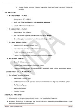Mayank_kashyap@ymail.com Page 69
 The use of Asian American models in advertising would be effective in reaching this market
segment.
AGE SUBCULTURES
 THE GENERATION Y MARKET –
 Born between 1977 and 1994.
 Also called the ‘Echo boomers’ or the ‘Millennium generation’.
 Socially and environmentally aware.
 THE GENERATION X MARKET –
 Born between 1965 and 1979.
 Post baby boomer segment (also referred to as ‘Xers’ or ‘Busters’).
 Do purchase good brand names but not necessarily designer labels.
 THE BABY BOOMER MARKET –
 Individuals born between 1946 and 1964.
 Make important consumer purchase decisions.
 Tend to be motivated consumers.
 Contain a small subsegment of trendsetting consumers – ‘yuppies’.
 THE SENIORS MARKET –
 Generally older consumers.
 Consist of subcultures, including the 50-plus market.
 Older consumers do want to be marketed to, but only for the “right” kinds of products and services.
UNDERSTANDING SEX AS A SUBCULTURE
 Sex Roles and Consumer Behavior -
 Masculine vs. Feminine Traits
 Marketers are increasingly appealing to consumers’ broader vision of gender related role options.
 The Working Woman -
 Segmentation Issues
 Shopping Patterns
SUBCULTURAL INTERACTION
 All consumers are simultaneously members of more than one subcultural segment.
 Marketers should strive to understand how multiple subcultural memberships interact to influence target
consumers’ relevant consumption behavior.
 
