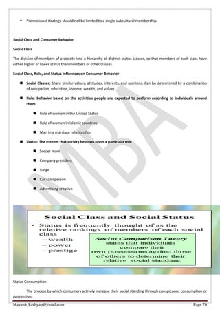 Mayank_kashyap@ymail.com Page 70
 Promotional strategy should not be limited to a single subcultural membership.
Social Class and Consumer Behavior
Social Class
The division of members of a society into a hierarchy of distinct status classes, so that members of each class have
either higher or lower status than members of other classes.
Social Class, Role, and Status Influences on Consumer Behavior
 Social Classes: Share similar values, attitudes, interests, and opinions. Can be determined by a combination
of occupation, education, income, wealth, and values.
 Role: Behavior based on the activities people are expected to perform according to individuals around
them
 Role of women in the United States
 Role of women in Islamic countries
 Man in a marriage relationship
 Status: The esteem that society bestows upon a particular role
 Soccer mom
 Company president
 Judge
 Car salesperson
 Advertising creative
Status Consumption
The process by which consumers actively increase their social standing through conspicuous consumption or
possessions
 