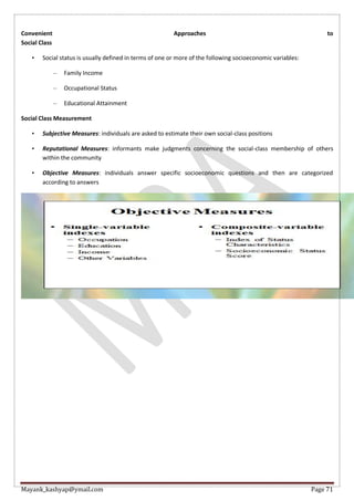 Mayank_kashyap@ymail.com Page 71
Convenient Approaches to
Social Class
• Social status is usually defined in terms of one or more of the following socioeconomic variables:
– Family Income
– Occupational Status
– Educational Attainment
Social Class Measurement
• Subjective Measures: individuals are asked to estimate their own social-class positions
• Reputational Measures: informants make judgments concerning the social-class membership of others
within the community
• Objective Measures: individuals answer specific socioeconomic questions and then are categorized
according to answers
 