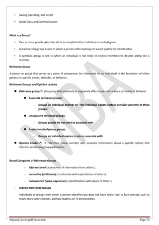 Mayank_kashyap@ymail.com Page 75
• Saving, Spending, and Credit
• Social Class and Communication
What is a Group?
• Two or more people who interact to accomplish either individual or mutual goals
• A membership group is one to which a person either belongs or would qualify for membership
• A symbolic group is one in which an individual is not likely to receive membership despite acting like a
member
Reference Group
A person or group that serves as a point of comparison (or reference) for an individual in the formation of either
general or specific values, attitudes, or behavior.
Reference Groups and Opinion Leaders
 Reference groups*: Any group that positively or negatively affects a person’s values, attitudes or behavior
 Associate reference groups:
- Groups an individual belongs to—the individual adopts certain behavior patterns of these
groups.
 Dissociative reference groups:
- Groups people do not want to associate with
 Aspirational reference groups:
- Groups an individual aspires to join or associate with
 Opinion Leaders*: A reference group member who provides information about a specific sphere that
interests reference group participants.
Broad Categories of Reference Groups
– Informational:(acceptance of information from others);
– normative (utilitarian): (conformity with expectations of others);
– comparative (value-expressive): (identification with values of others);
– Indirect Reference Groups
– Individuals or groups with whom a person identifies but does not have direct face-to-face contact, such as
movie stars, sports heroes, political leaders, or TV personalities.
 