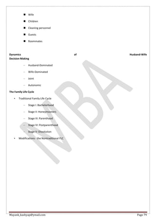 Mayank_kashyap@ymail.com Page 79
 Wife
 Children
 Cleaning personnel
 Guests
 Roommates
Dynamics of Husband-Wife
Decision Making
– Husband-Dominated
– Wife-Dominated
– Joint
– Autonomic
The Family Life Cycle
• Traditional Family Life Cycle
– Stage I: Bachelorhood
– Stage II: Honeymooners
– Stage III: Parenthood
– Stage IV: Postparenthood
– Stage V: Dissolution
• Modifications - the Nontraditional FLC
 