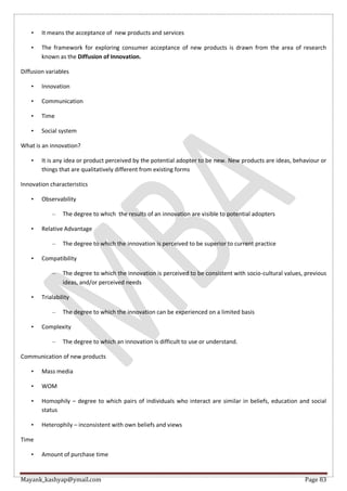 Mayank_kashyap@ymail.com Page 83
• It means the acceptance of new products and services
• The framework for exploring consumer acceptance of new products is drawn from the area of research
known as the Diffusion of Innovation.
Diffusion variables
• Innovation
• Communication
• Time
• Social system
What is an innovation?
• It is any idea or product perceived by the potential adopter to be new. New products are ideas, behaviour or
things that are qualitatively different from existing forms
Innovation characteristics
• Observability
– The degree to which the results of an innovation are visible to potential adopters
• Relative Advantage
– The degree to which the innovation is perceived to be superior to current practice
• Compatibility
– The degree to which the innovation is perceived to be consistent with socio-cultural values, previous
ideas, and/or perceived needs
• Trialability
– The degree to which the innovation can be experienced on a limited basis
• Complexity
– The degree to which an innovation is difficult to use or understand.
Communication of new products
• Mass media
• WOM
• Homophily – degree to which pairs of individuals who interact are similar in beliefs, education and social
status
• Heterophily – inconsistent with own beliefs and views
Time
• Amount of purchase time
 