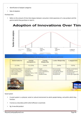 Mayank_kashyap@ymail.com Page 84
• Identification of adopter categories
• Rate of adoption
Purchase time
• Refers to the amount of time that elapses between consumers initial awareness of a new product and the
point at which they purchase or reject it.
Social system
• A social system is a physical, social or cultural environment to which people belong and within which they
function.
• It serves as a boundary within which diffusion is examined.
• Eg: A new diet product
 