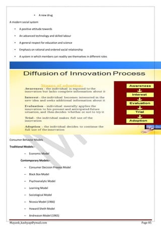 Mayank_kashyap@ymail.com Page 85
• A new drug
A modern social system
• A positive attitude towards
• An advanced technology and skilled labour
• A general respect for education and science
• Emphasis on rational and ordered social relationship
• A system in which members can readily see themselves in different roles
Consumer Behavior Models
Traditional Models:-
– Economic Model
Contemporary Models:-
– Consumer Decision Process Model
– Black Box Model
– Psychoanalytic Model
– Learning Model
– Sociological Model
– Nicosia Model (1966)
– Howard Sheth Model
– Andreason Model (1965)
 